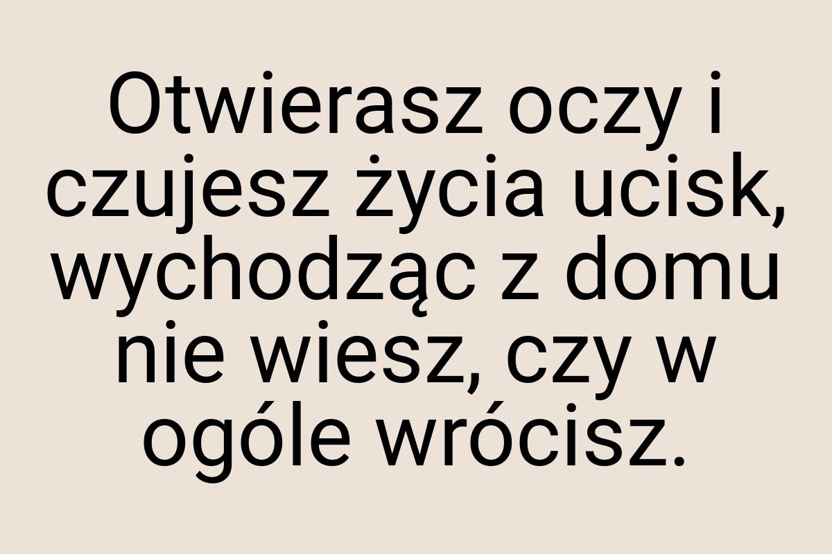 Otwierasz oczy i czujesz życia ucisk, wychodząc z domu nie