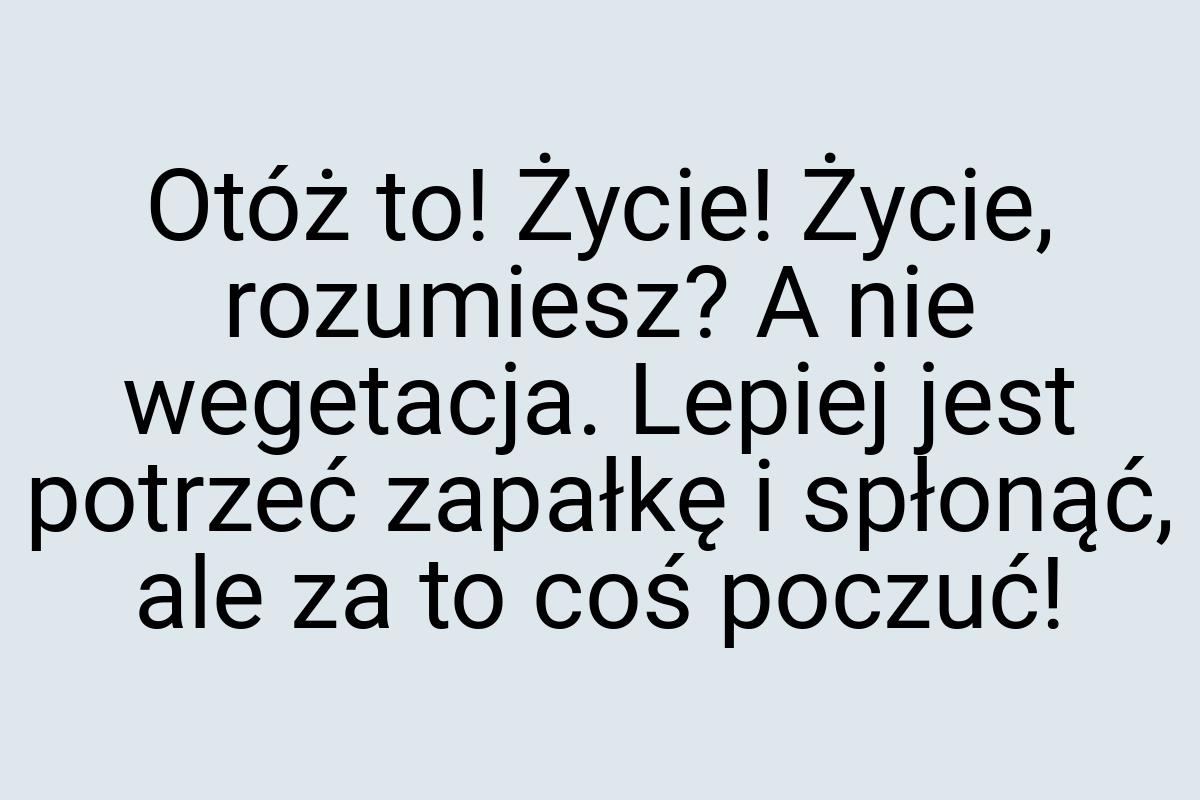 Otóż to! Życie! Życie, rozumiesz? A nie wegetacja. Lepiej