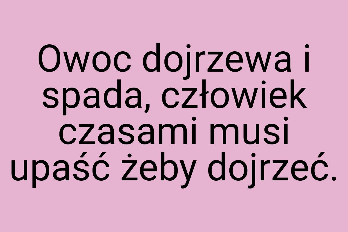 Owoc dojrzewa i spada, człowiek czasami musi upaść żeby