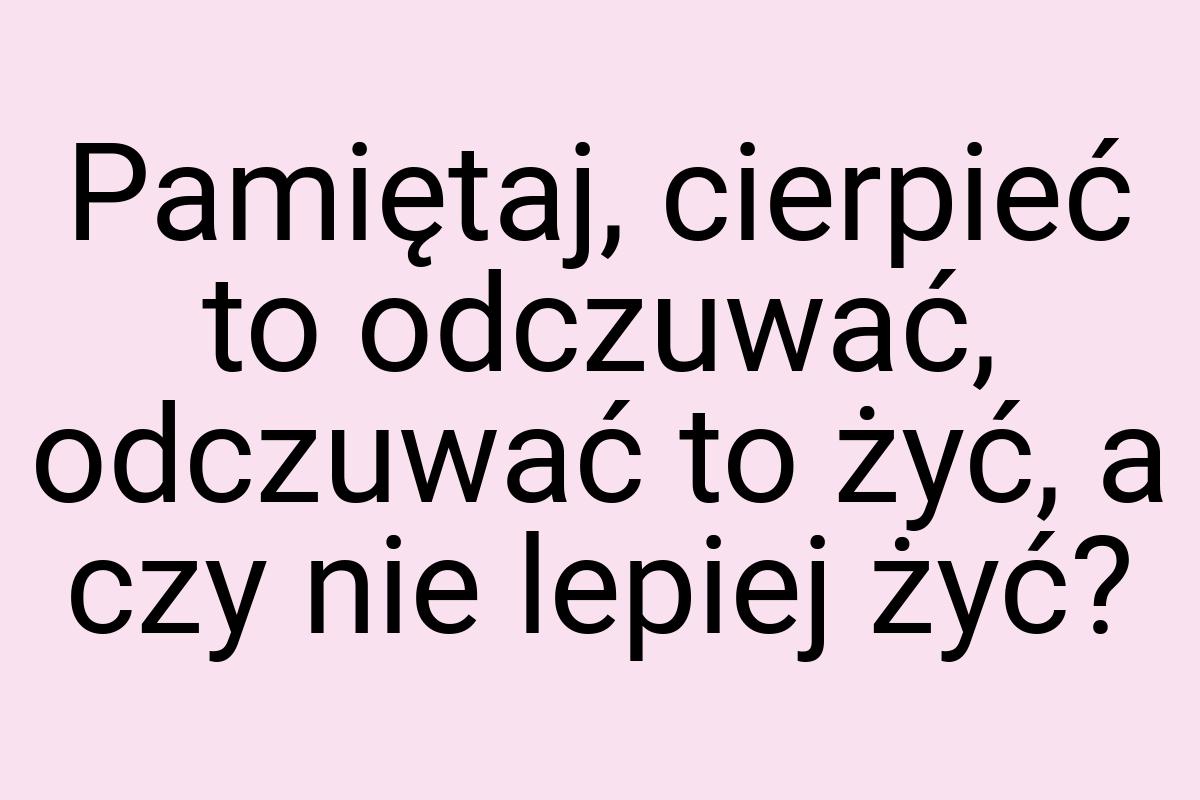 Pamiętaj, cierpieć to odczuwać, odczuwać to żyć, a czy nie