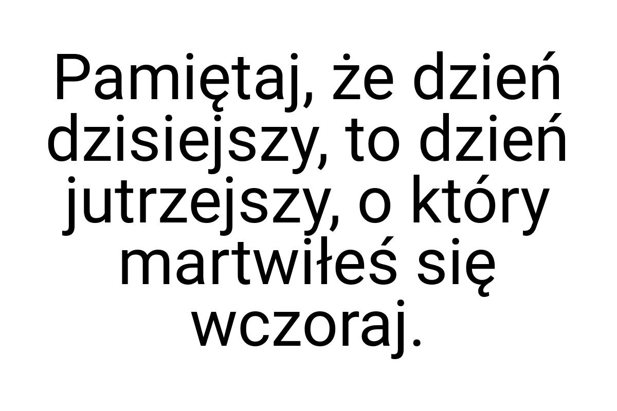 Pamiętaj, że dzień dzisiejszy, to dzień jutrzejszy, o który