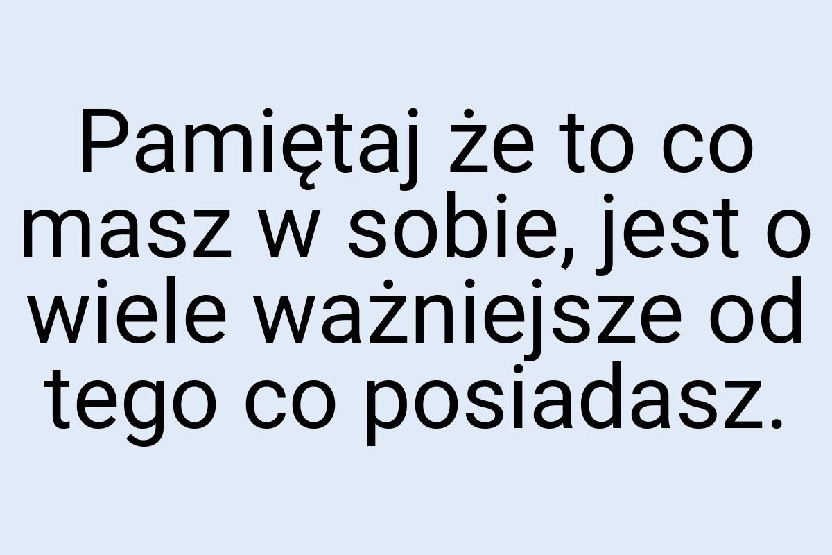 Pamiętaj że to co masz w sobie, jest o wiele ważniejsze od