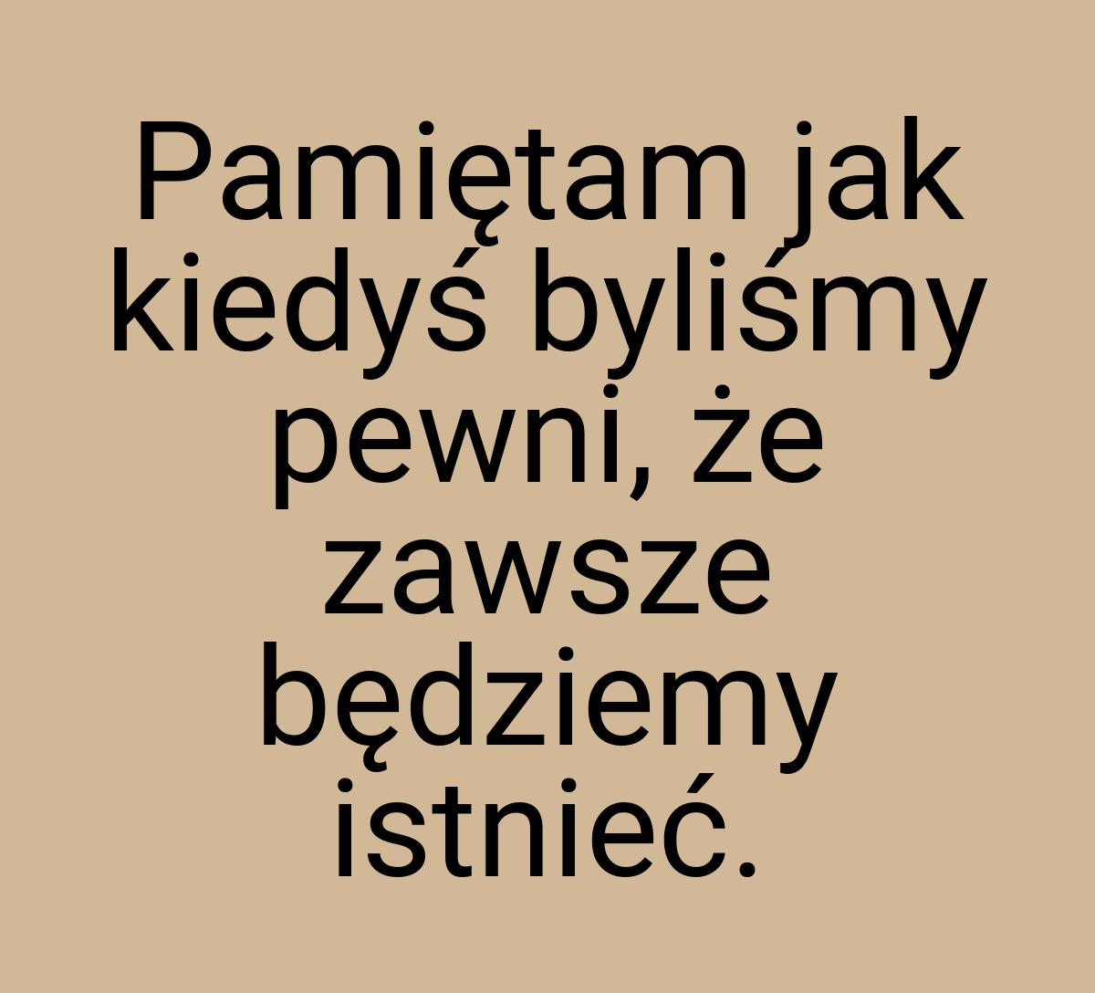 Pamiętam jak kiedyś byliśmy pewni, że zawsze będziemy