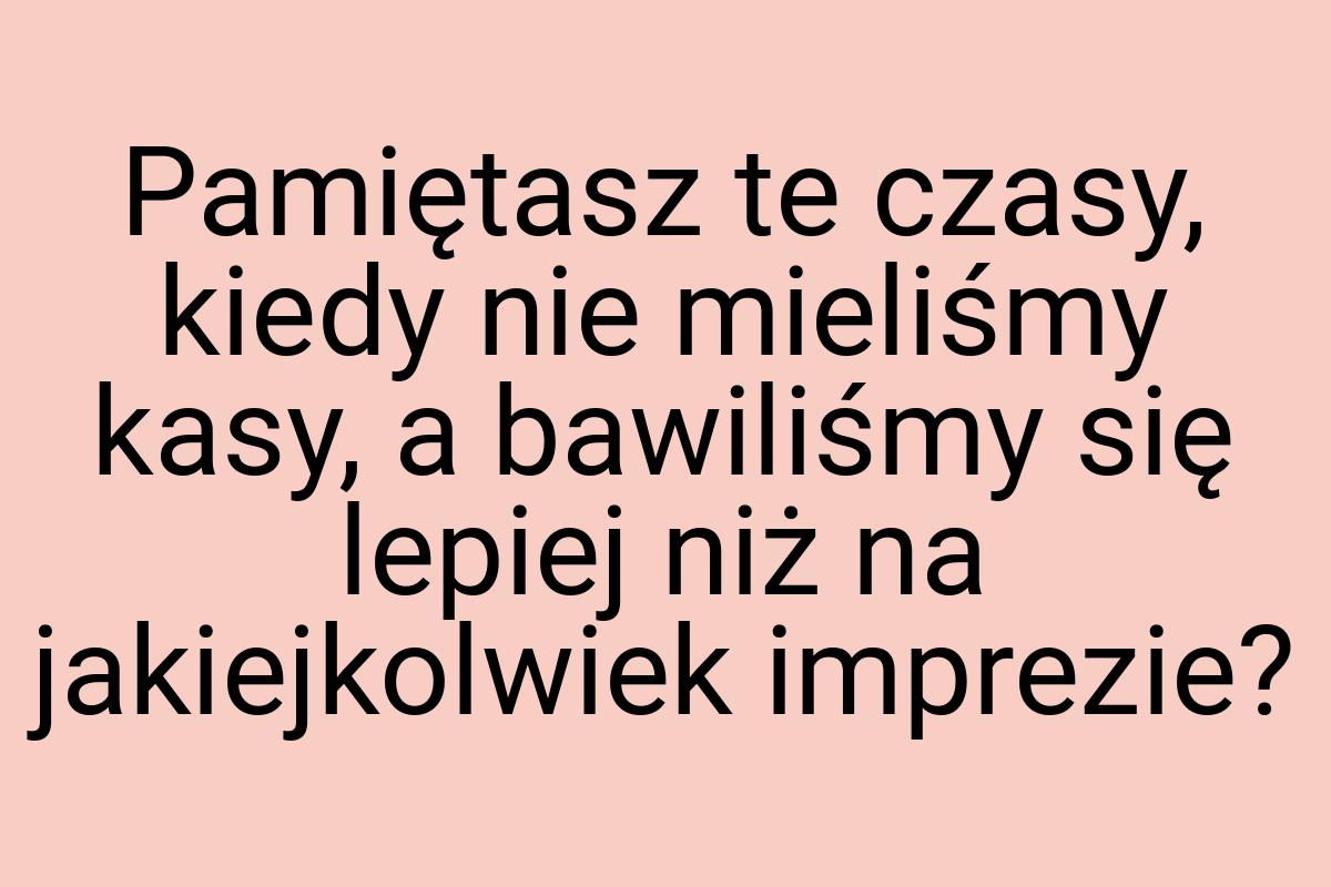 Pamiętasz te czasy, kiedy nie mieliśmy kasy, a bawiliśmy