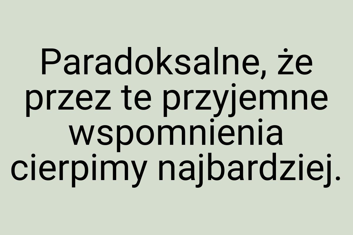 Paradoksalne, że przez te przyjemne wspomnienia cierpimy