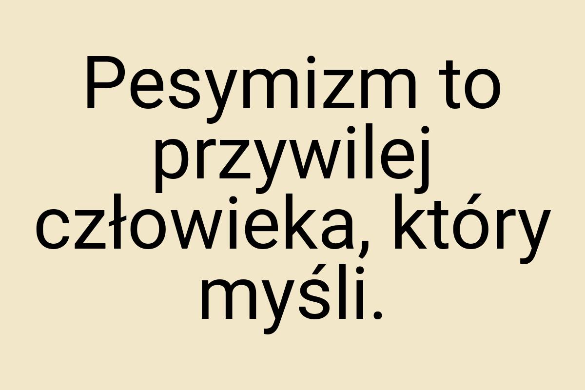 Pesymizm to przywilej człowieka, który myśli