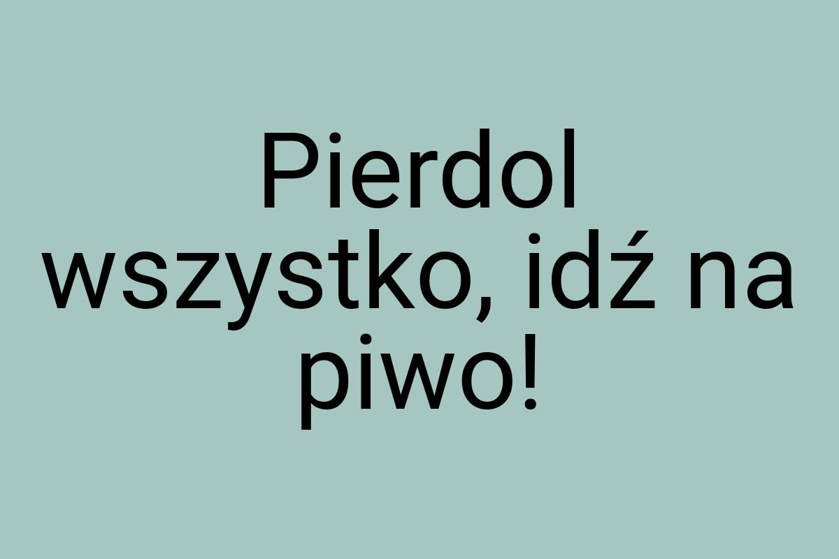 Pierdol wszystko, idź na piwo