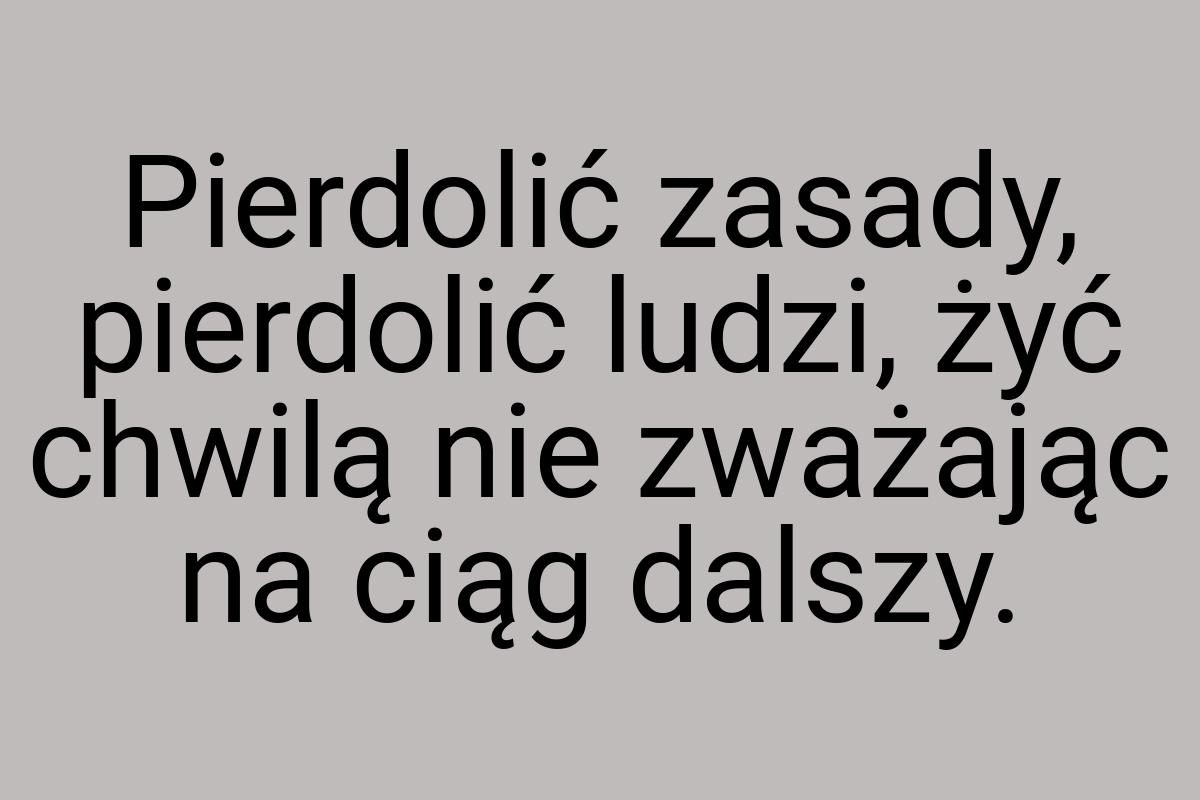 Pierdolić zasady, pierdolić ludzi, żyć chwilą nie zważając
