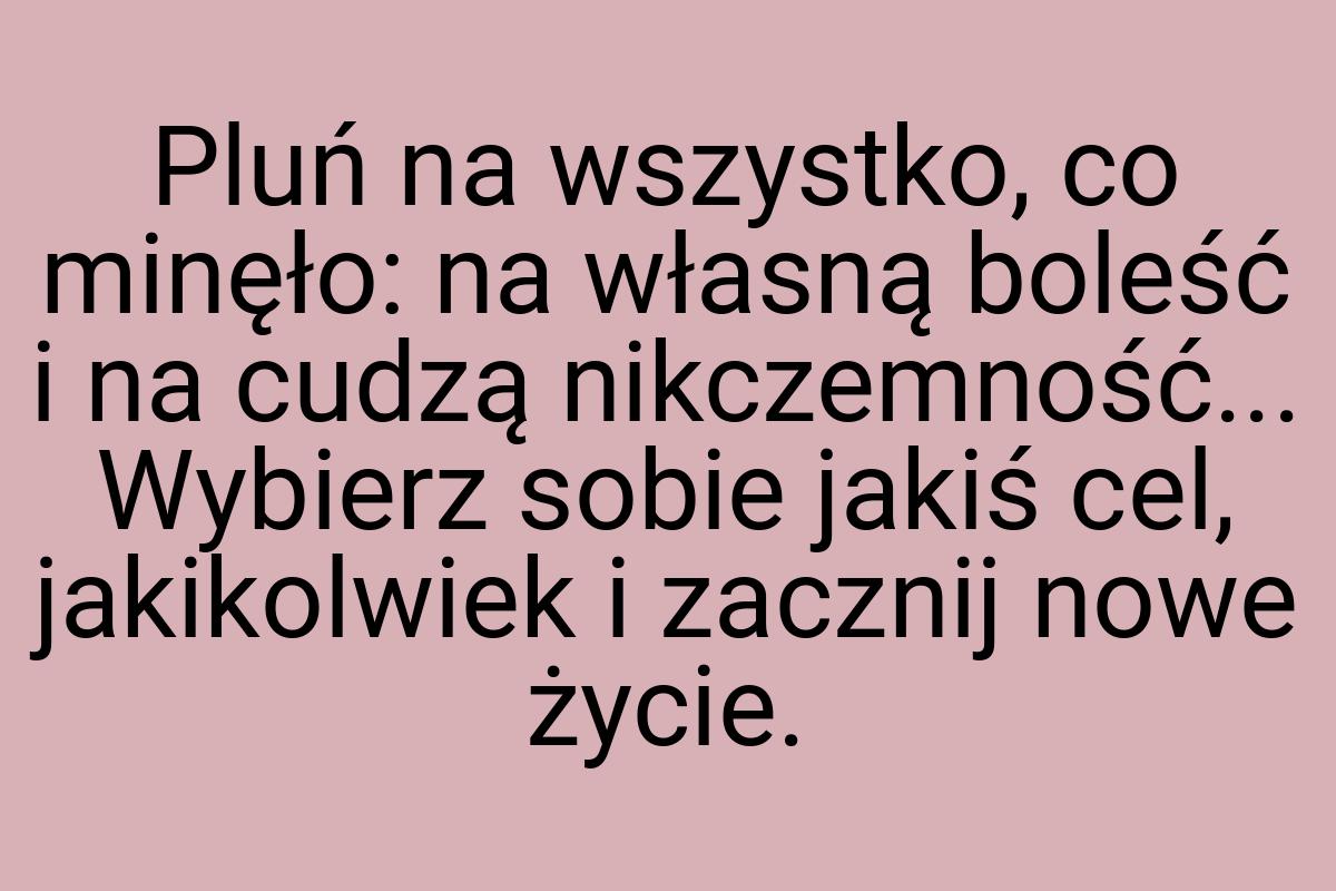 Pluń na wszystko, co minęło: na własną boleść i na cudzą