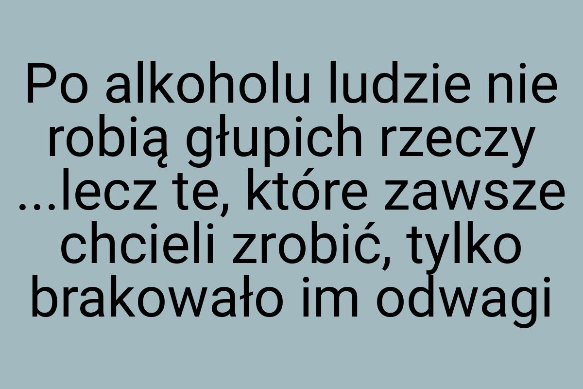 Po alkoholu ludzie nie robią głupich rzeczy ...lecz te