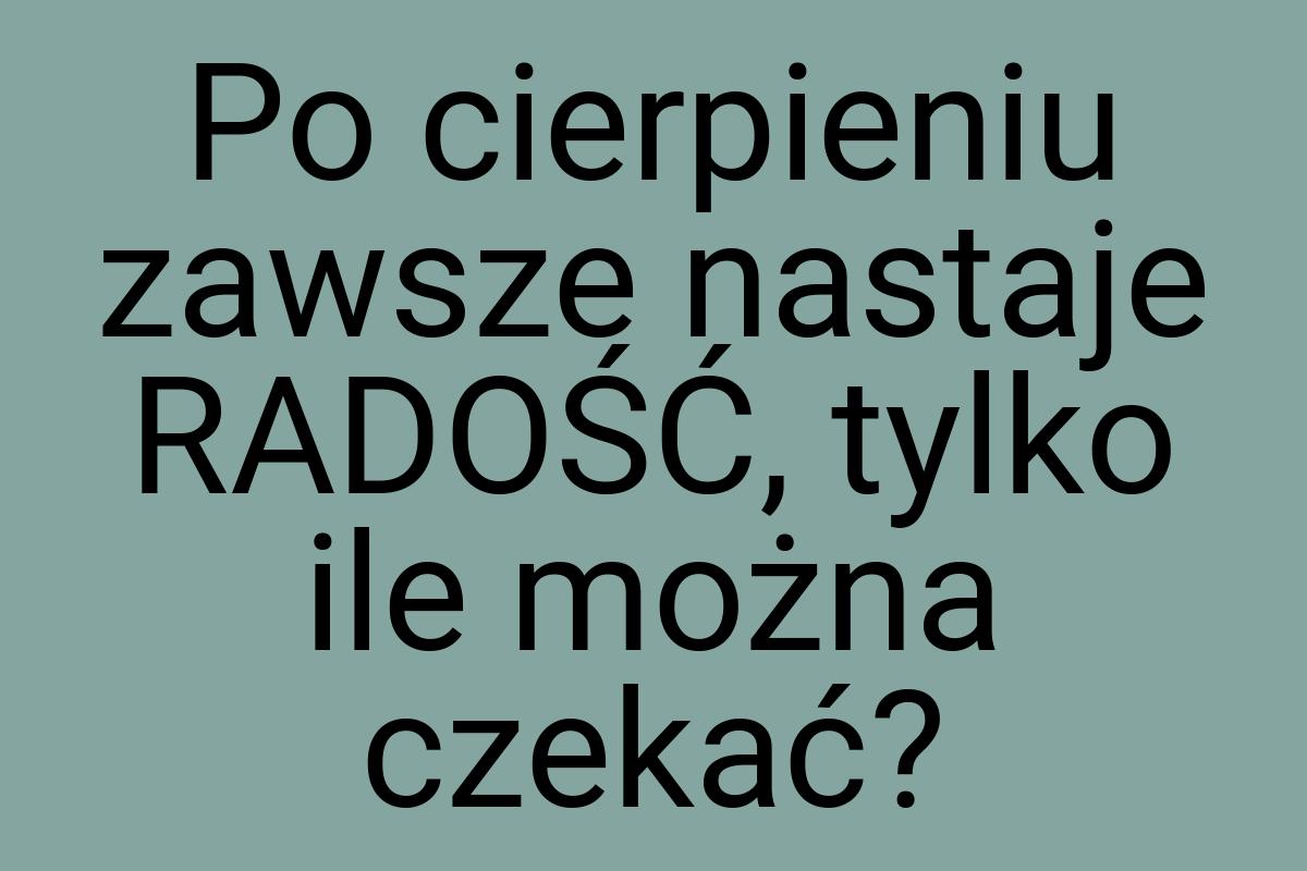 Po cierpieniu zawsze nastaje RADOŚĆ, tylko ile można czekać