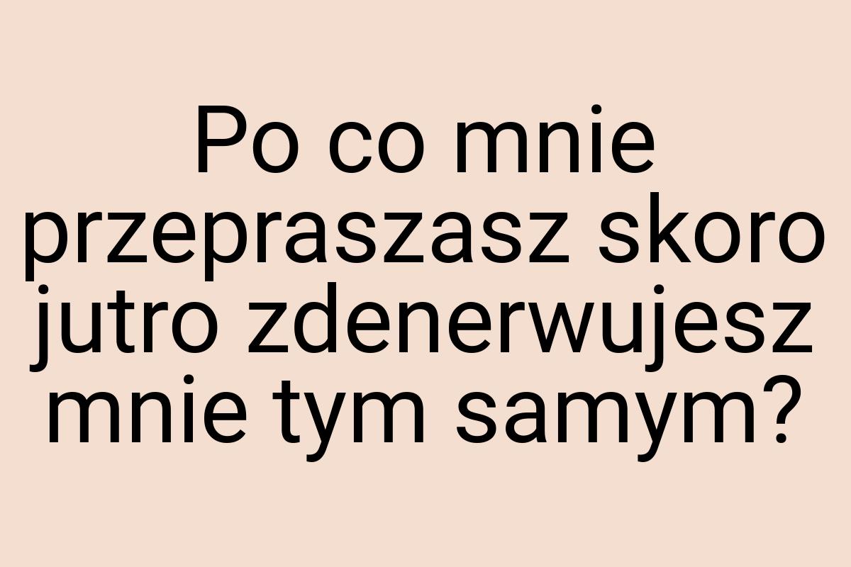 Po co mnie przepraszasz skoro jutro zdenerwujesz mnie tym