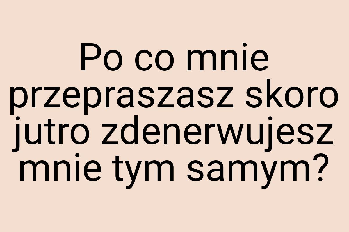 Po co mnie przepraszasz skoro jutro zdenerwujesz mnie tym