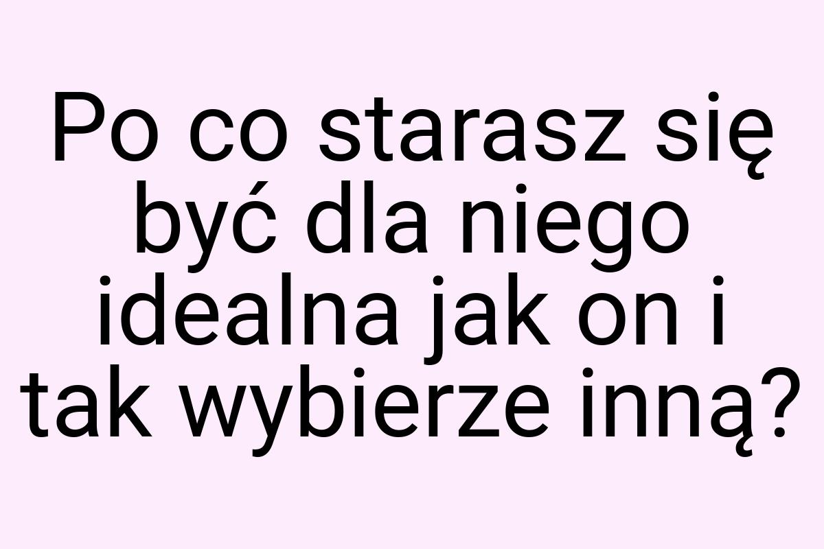 Po co starasz się być dla niego idealna jak on i tak