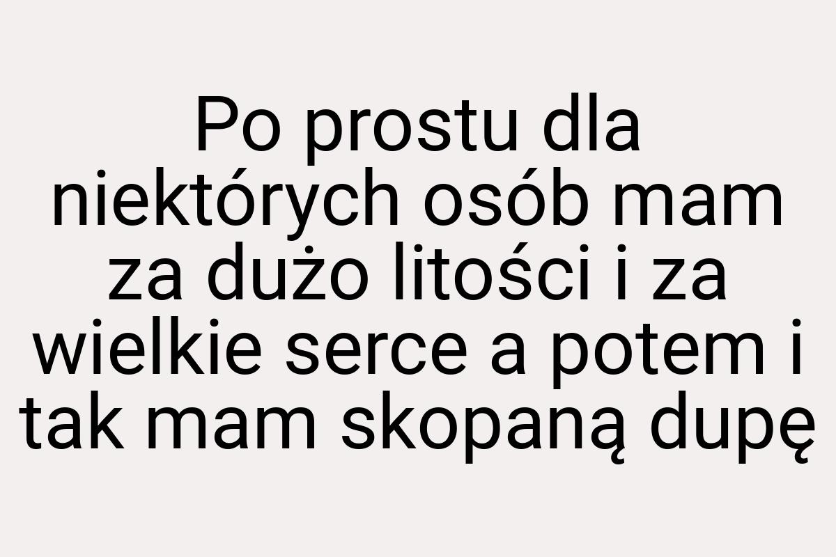 Po prostu dla niektórych osób mam za dużo litości i za