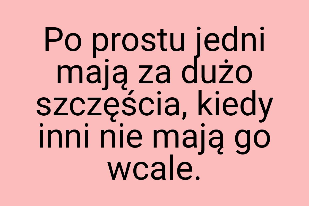 Po prostu jedni mają za dużo szczęścia, kiedy inni nie mają