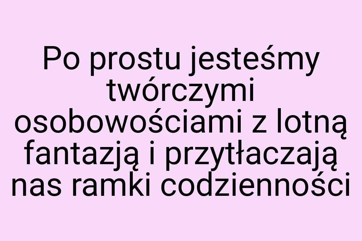 Po prostu jesteśmy twórczymi osobowościami z lotną fantazją