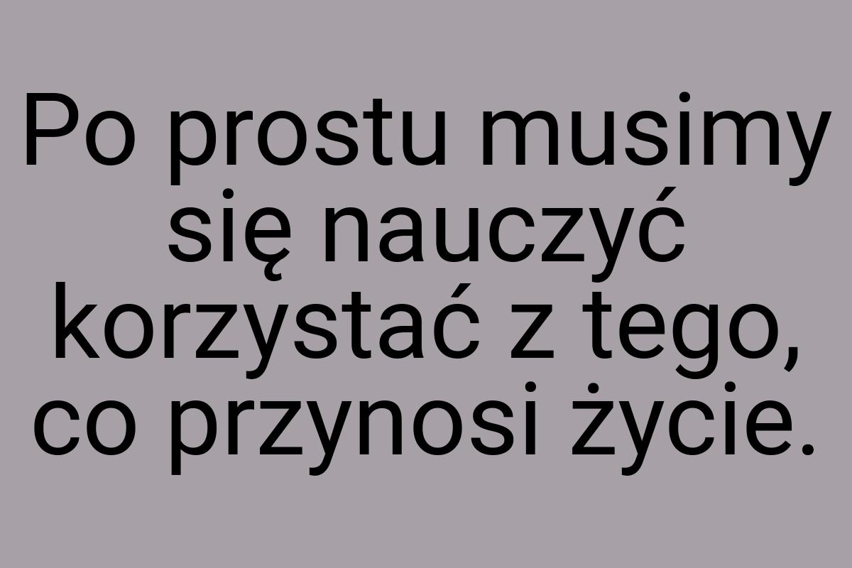 Po prostu musimy się nauczyć korzystać z tego, co przynosi