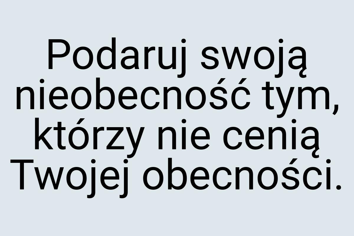 Podaruj swoją nieobecność tym, którzy nie cenią Twojej