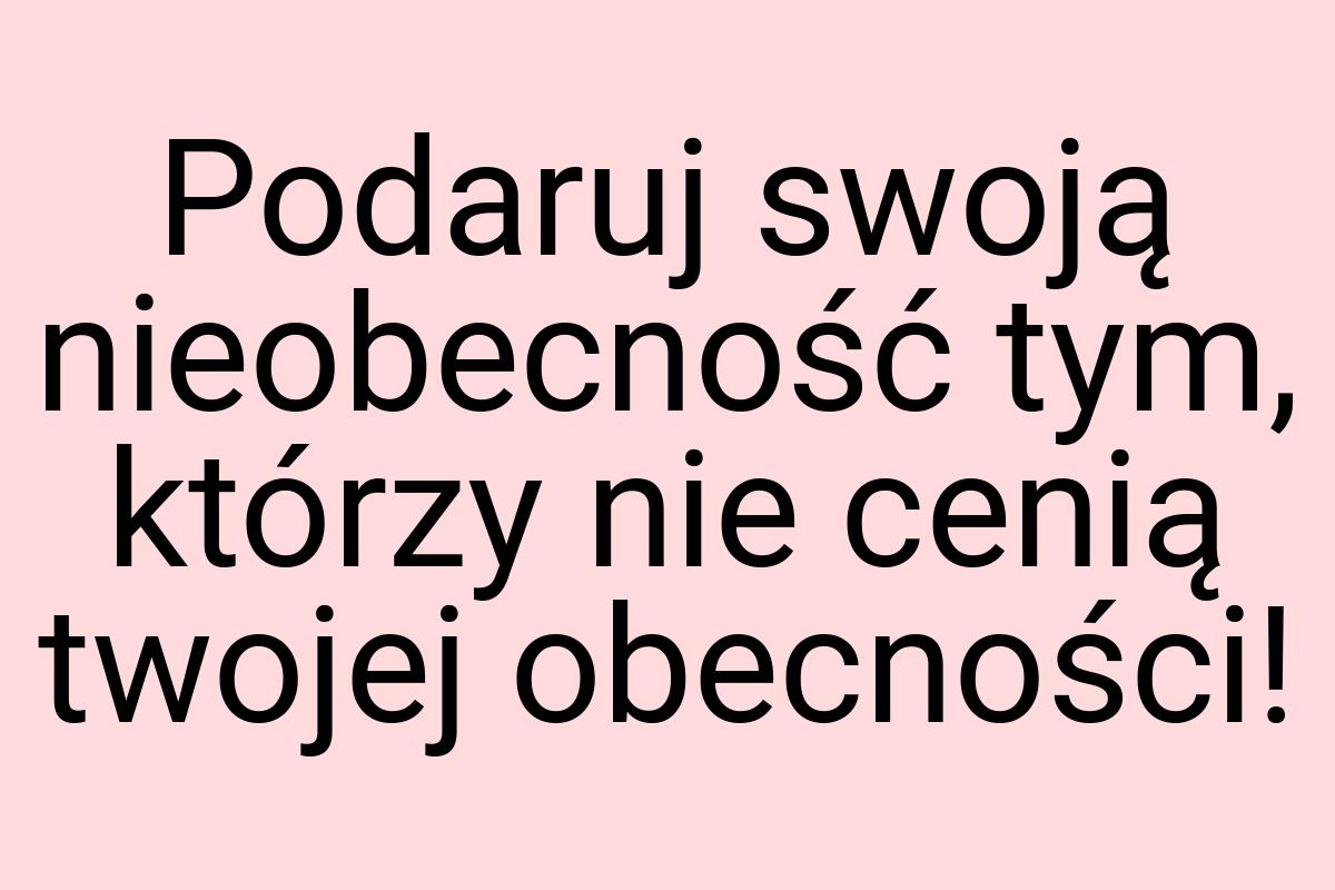 Podaruj swoją nieobecność tym, którzy nie cenią twojej