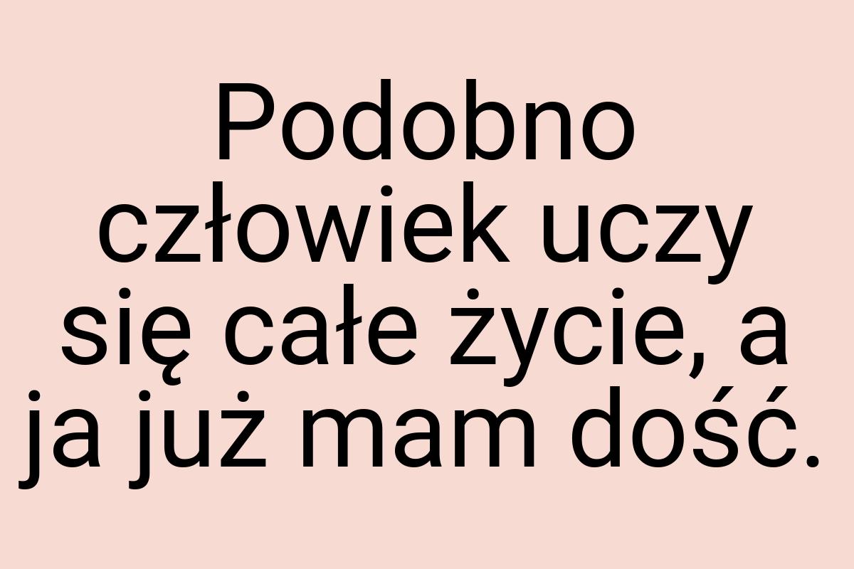 Podobno człowiek uczy się całe życie, a ja już mam dość