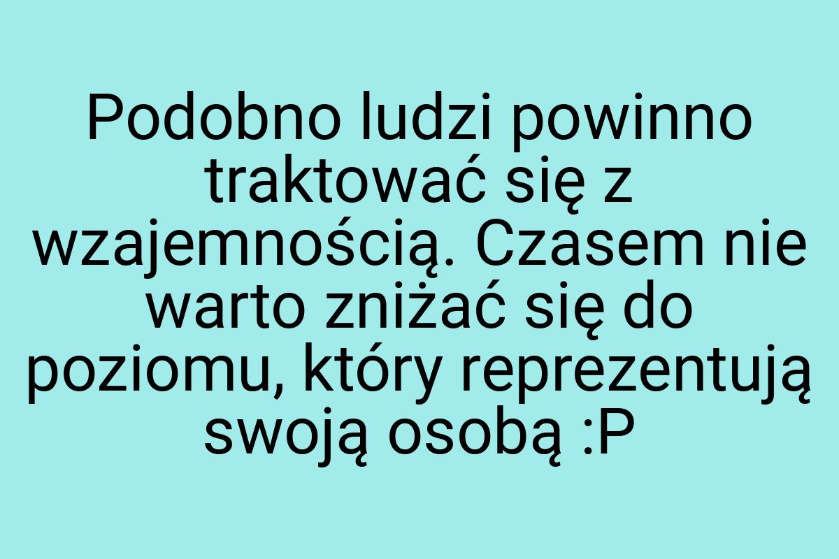 Podobno ludzi powinno traktować się z wzajemnością. Czasem