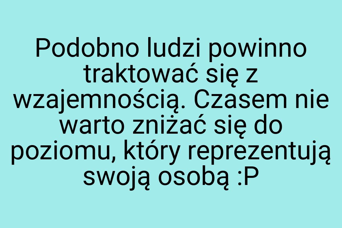 Podobno ludzi powinno traktować się z wzajemnością. Czasem