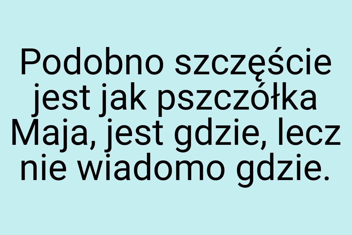 Podobno szczęście jest jak pszczółka Maja, jest gdzie, lecz