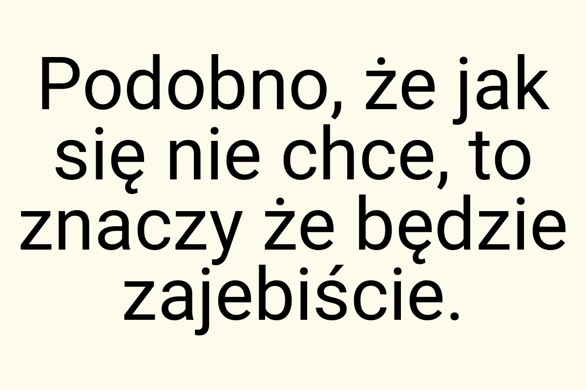 Podobno, że jak się nie chce, to znaczy że będzie