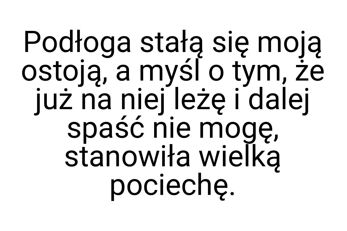 Podłoga stałą się moją ostoją, a myśl o tym, że już na niej