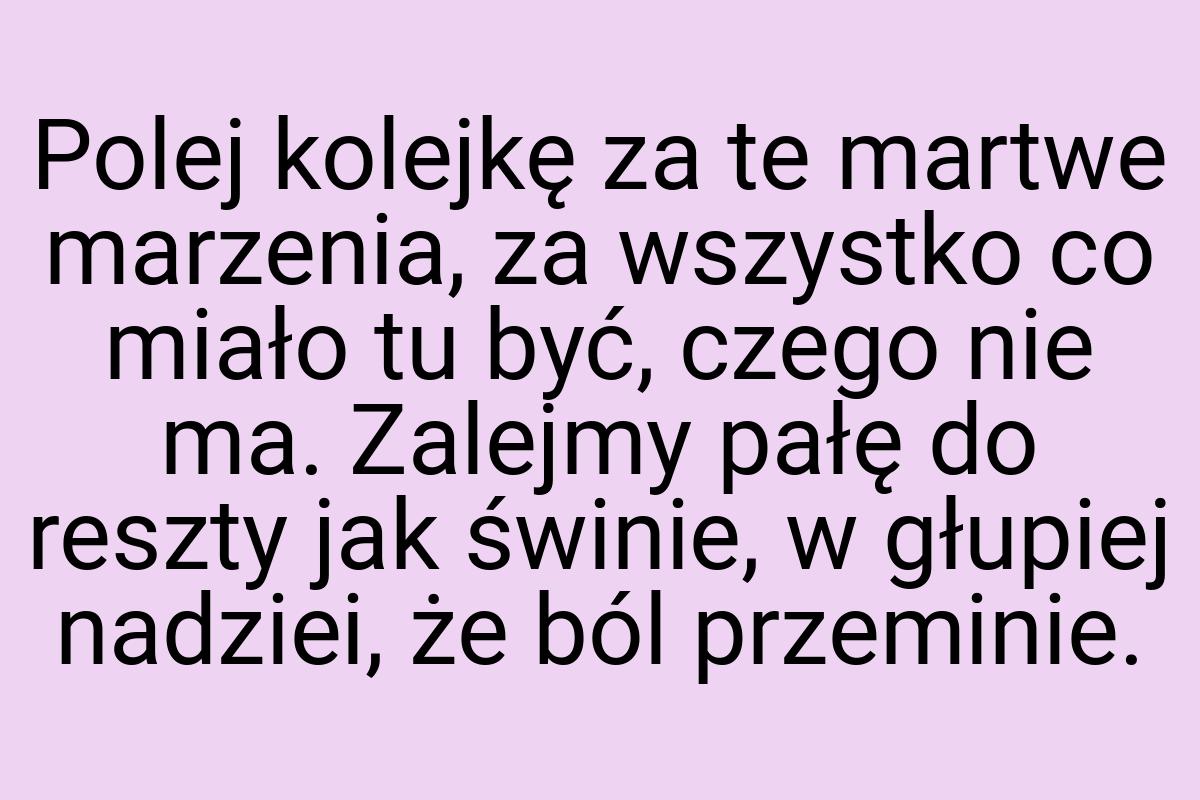 Polej kolejkę za te martwe marzenia, za wszystko co miało