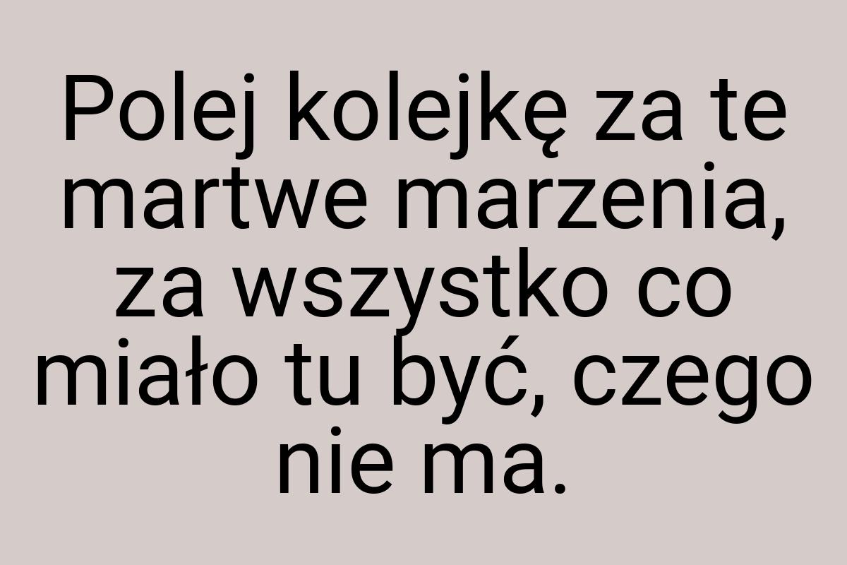 Polej kolejkę za te martwe marzenia, za wszystko co miało