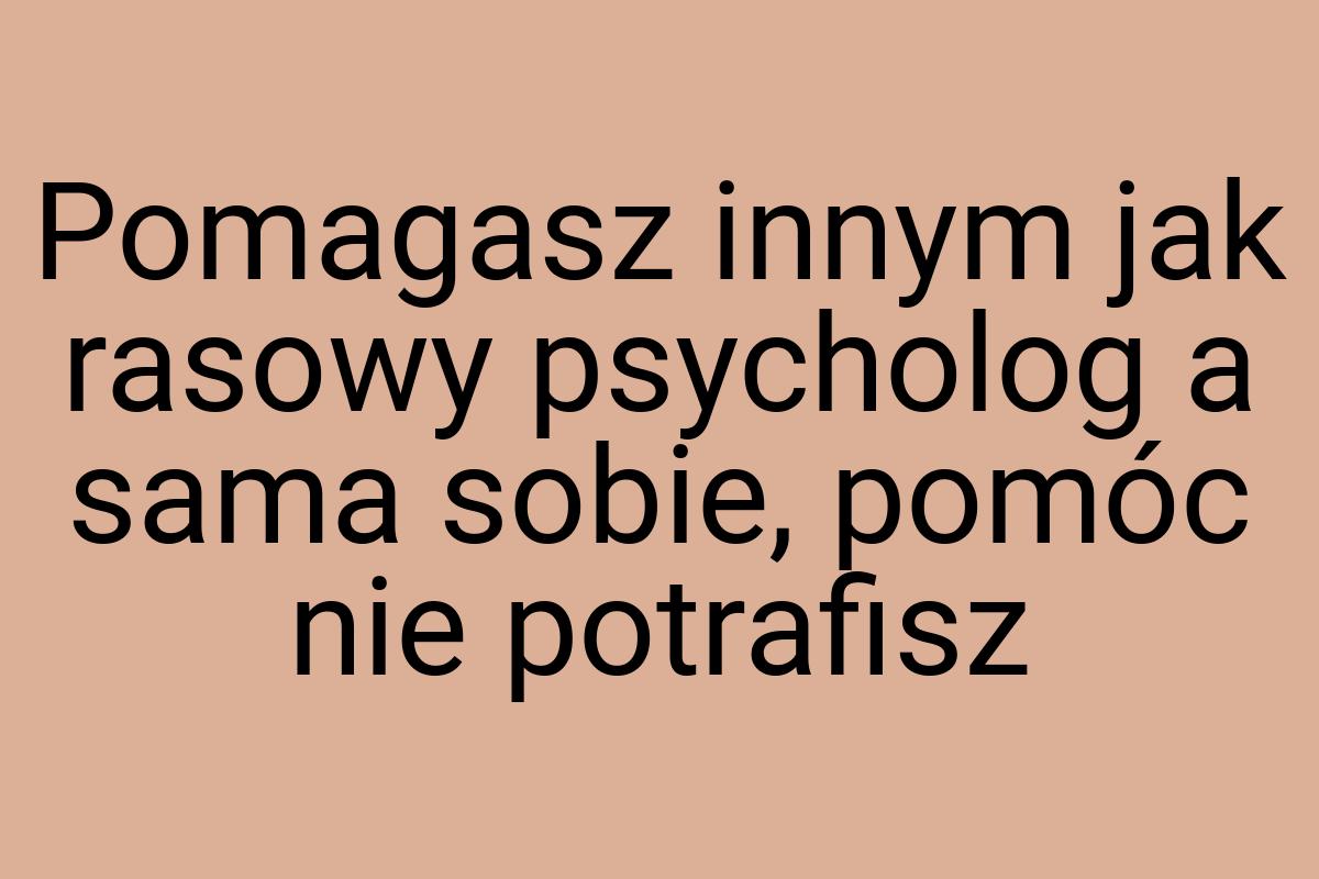 Pomagasz innym jak rasowy psycholog a sama sobie, pomóc nie