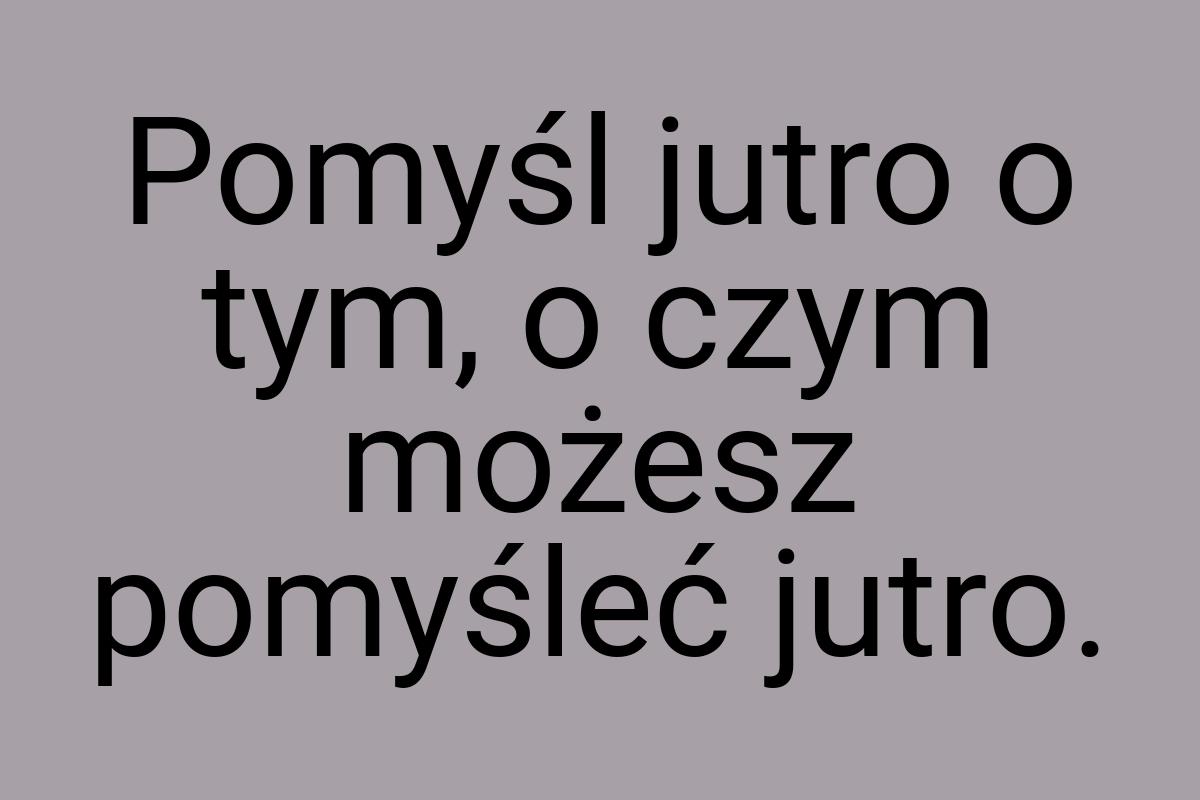 Pomyśl jutro o tym, o czym możesz pomyśleć jutro