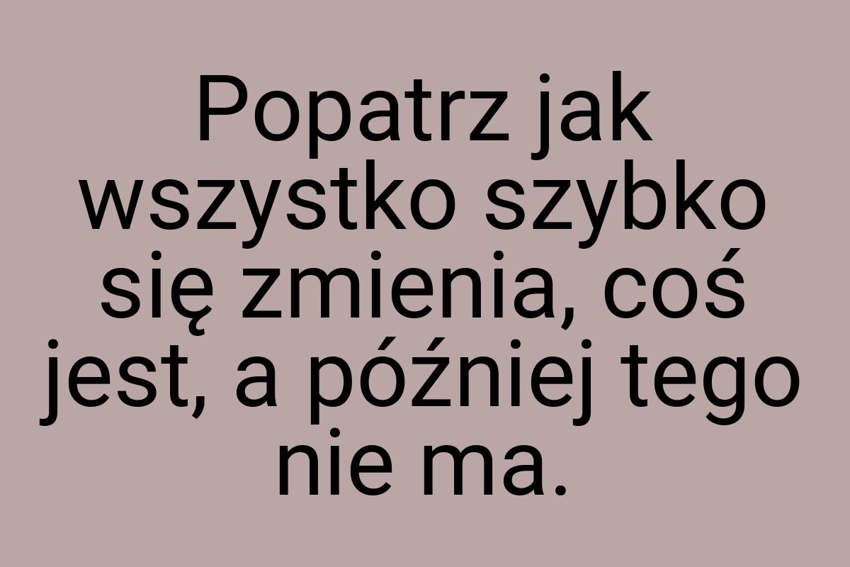 Popatrz jak wszystko szybko się zmienia, coś jest, a