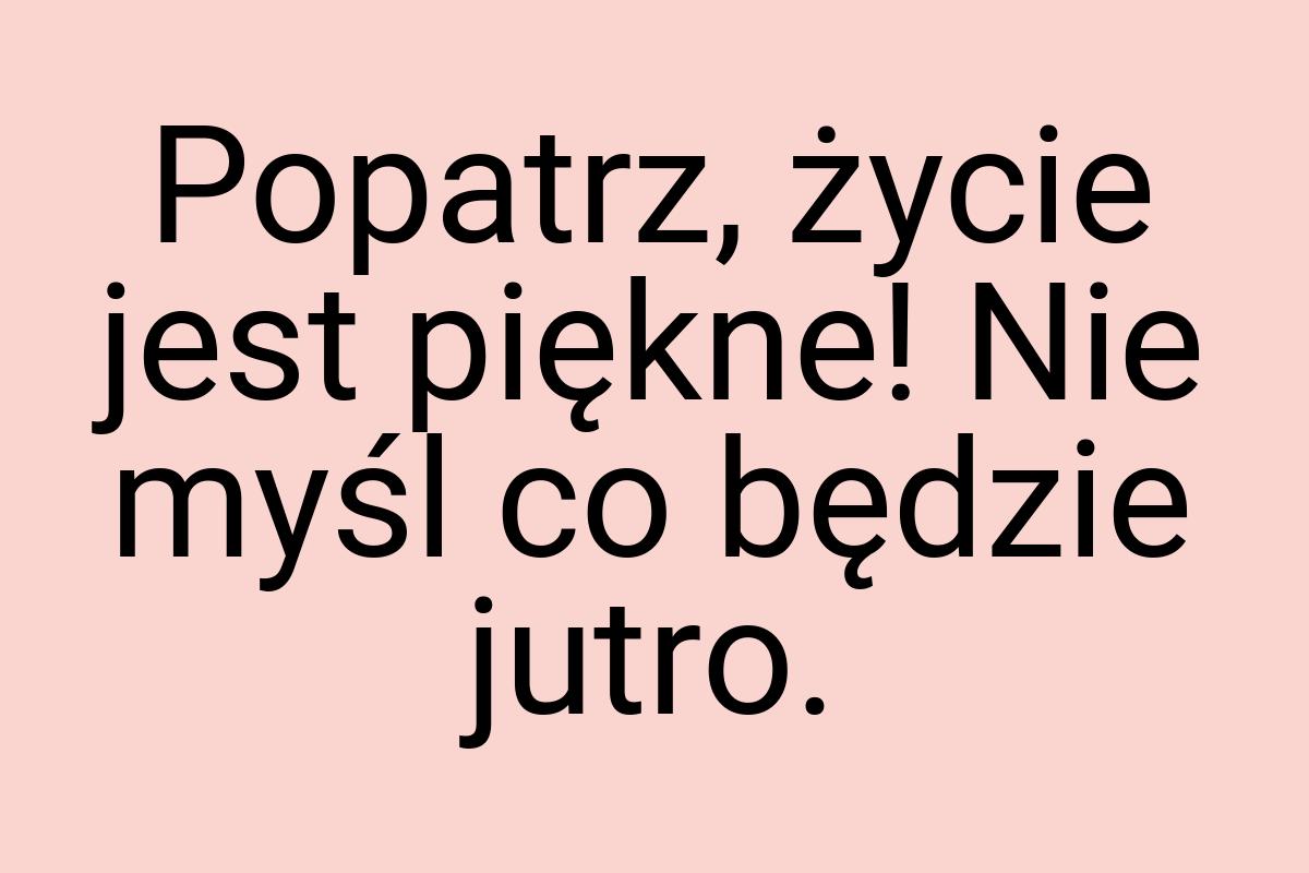 Popatrz, życie jest piękne! Nie myśl co będzie jutro