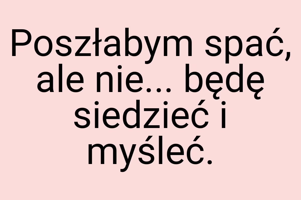 Poszłabym spać, ale nie... będę siedzieć i myśleć