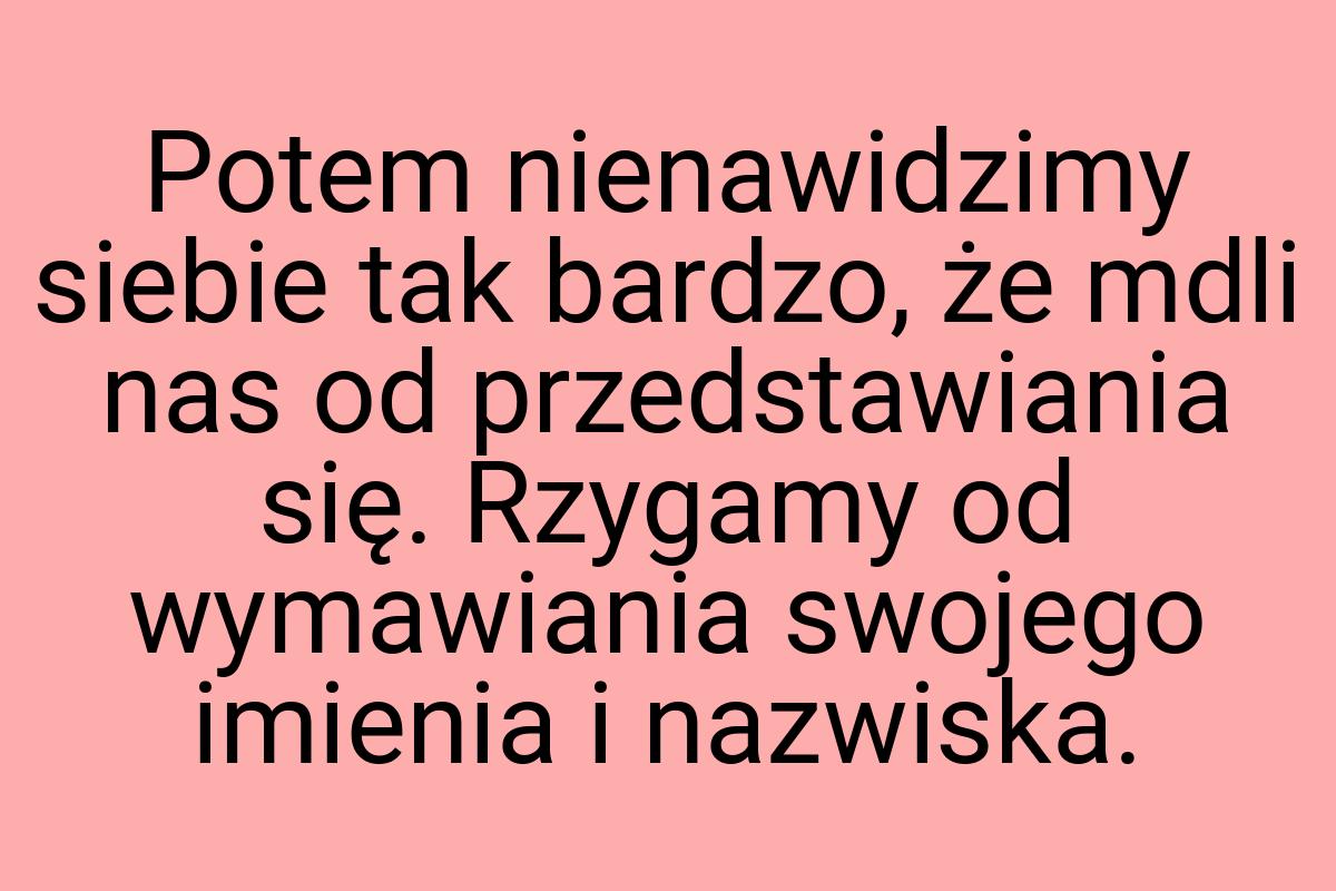 Potem nienawidzimy siebie tak bardzo, że mdli nas od