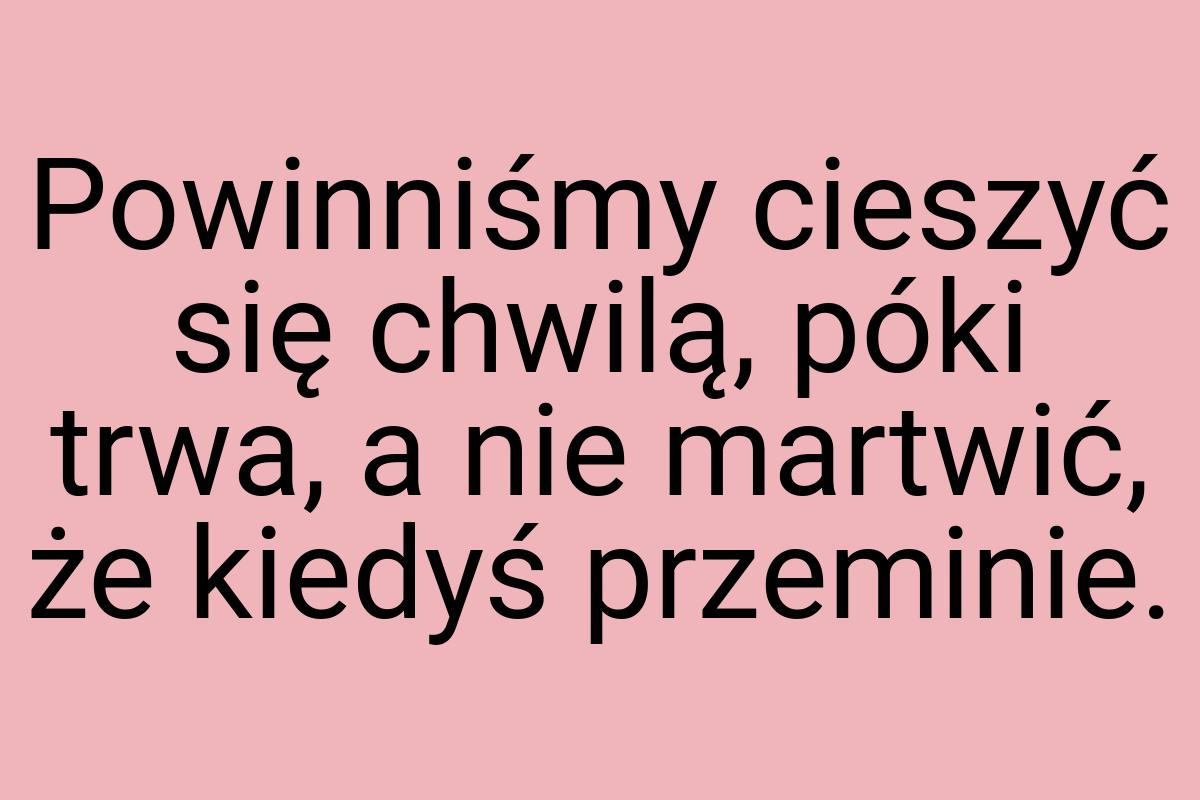 Powinniśmy cieszyć się chwilą, póki trwa, a nie martwić, że