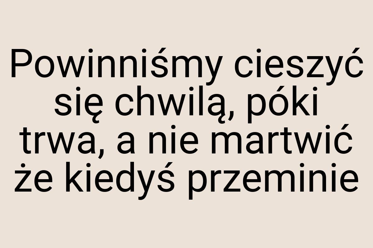 Powinniśmy cieszyć się chwilą, póki trwa, a nie martwić że
