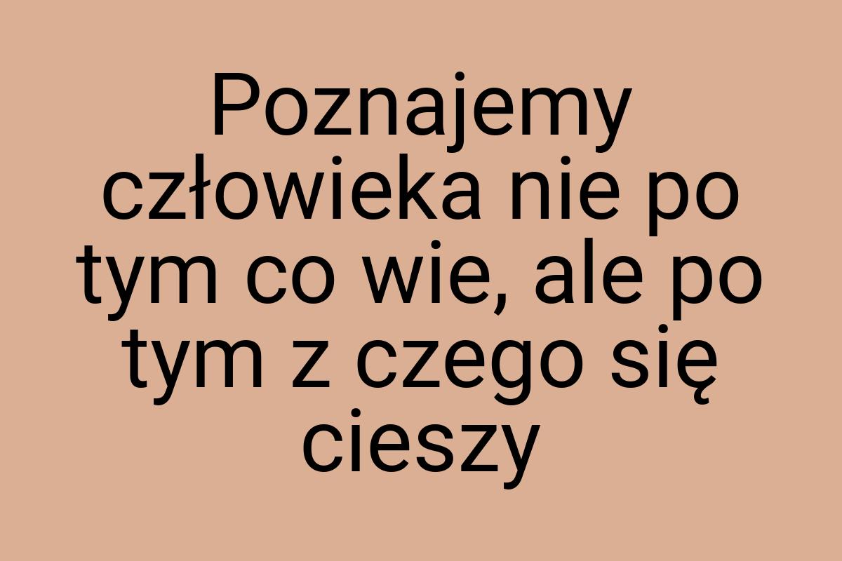 Poznajemy człowieka nie po tym co wie, ale po tym z czego