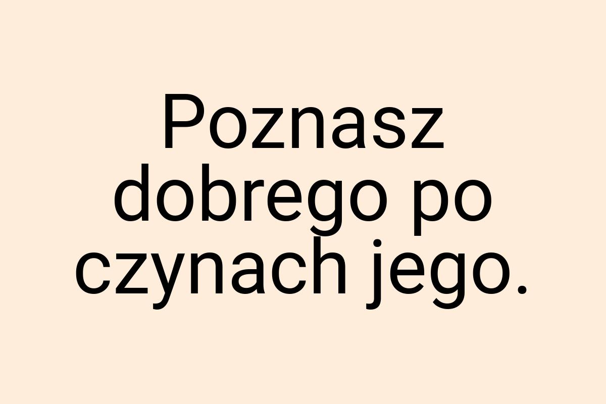 Poznasz dobrego po czynach jego