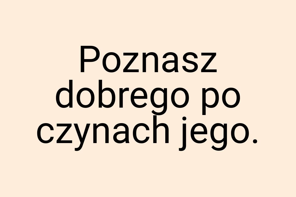 Poznasz dobrego po czynach jego