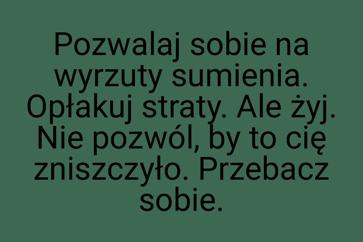 Pozwalaj sobie na wyrzuty sumienia. Opłakuj straty. Ale