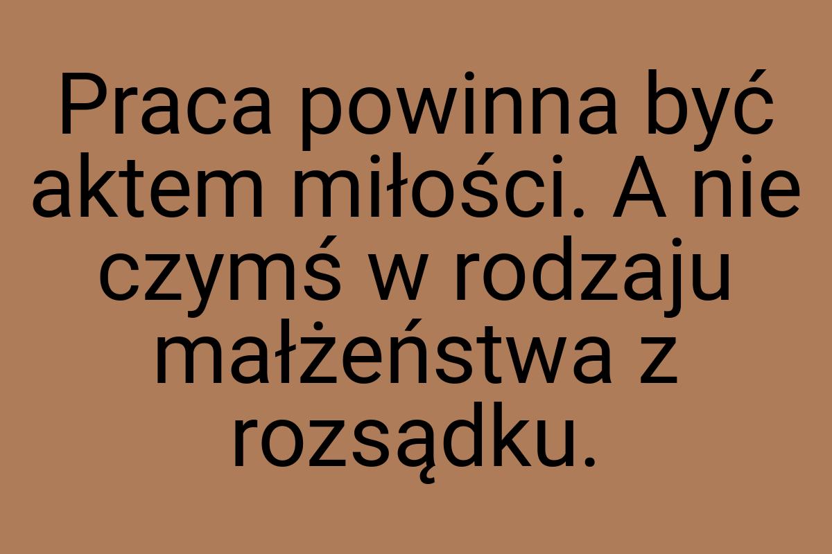 Praca powinna być aktem miłości. A nie czymś w rodzaju