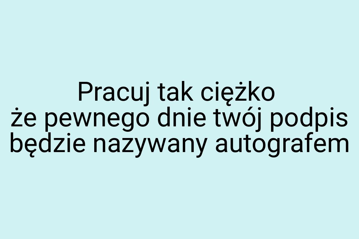 Pracuj tak ciężko że pewnego dnie twój podpis będzie