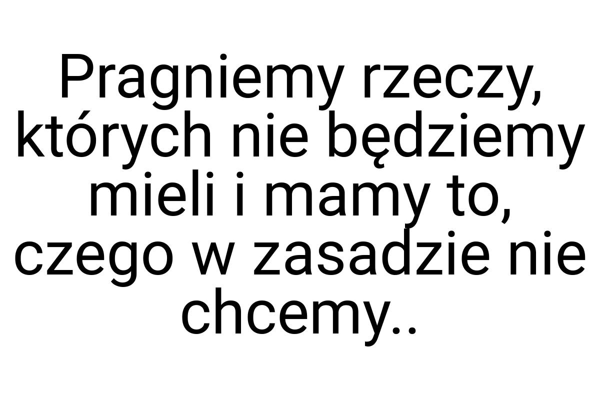 Pragniemy rzeczy, których nie będziemy mieli i mamy to