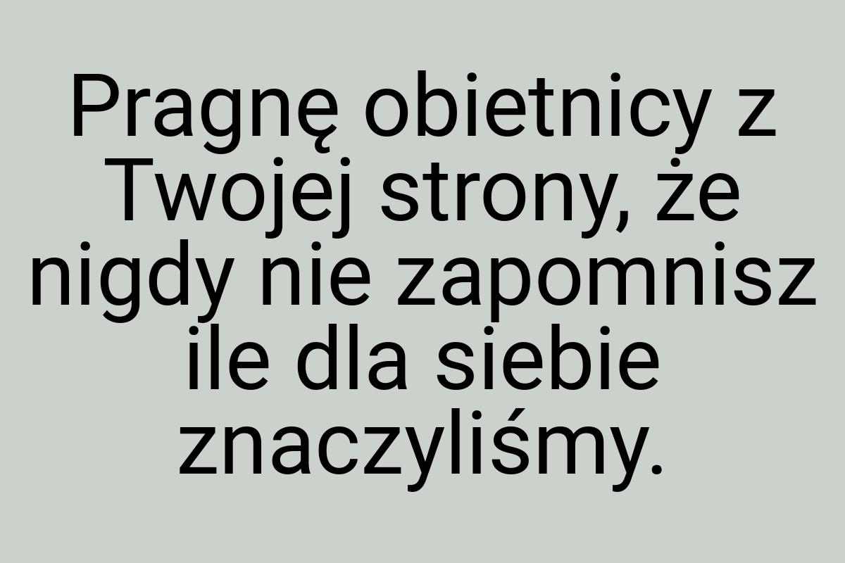 Pragnę obietnicy z Twojej strony, że nigdy nie zapomnisz