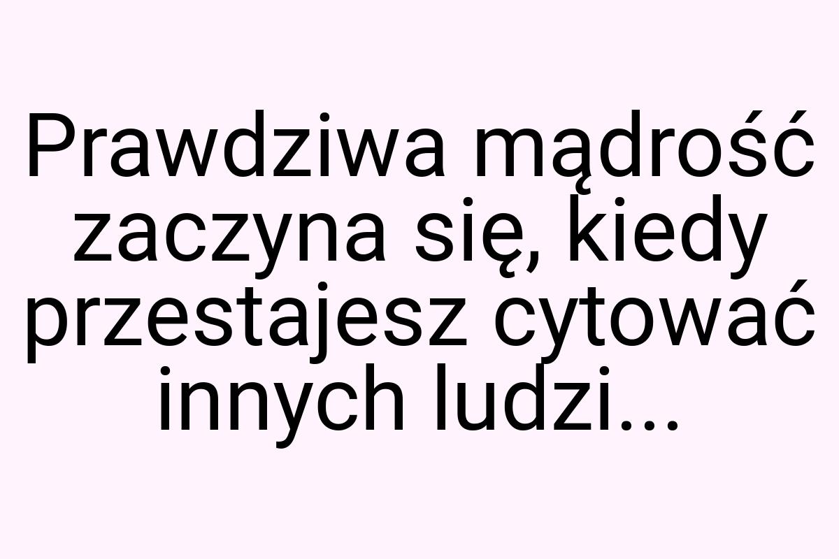 Prawdziwa mądrość zaczyna się, kiedy przestajesz cytować