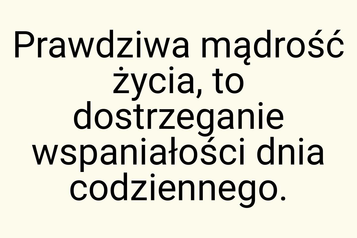 Prawdziwa mądrość życia, to dostrzeganie wspaniałości dnia